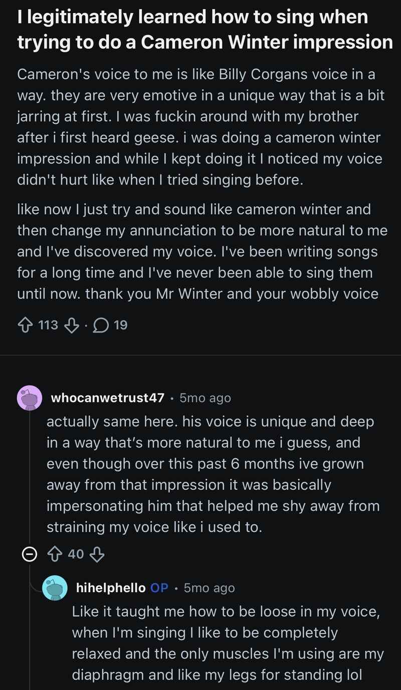 hihelphello (OP): I legitimately learned how to sing when trying to do a Cameron Winter impression. Cameron’s voice to me is like Billy Corgans voice in a way. they are very emotive in a unique way that is a bit jarring at first. I was fuckin around with my brother after i first heard geese. i was doing a cameron winter impression and while I kept doing it I noticed my voice didn’t hurt like when I tried singing before. like now I just try and sound like cameron winter and then change my annunciation to be more natural to me and I’ve discovered my voice. I’ve been writing songs for a long time and I’ve never been able to sing them until now. thank you Mr Winter and your wobbly voice
whocanwetrust47: actually same here. his voice is unique and deep in a way that’s more natural to me i guess, and even though over this past 6 months ive grown away from that impression it was basically impersonating him that helped me shy away from straining my voice like i used to.
hihelphello (OP): Like it taught me how to be loose in my voice, when I’m singing I like to be completely relaxed and the only muscles I’m using are my diaphragm and like my legs for standing lol hihelphello (OP): I legitimately learned how to sing when trying to do a Cameron Winter impression. Cameron’s voice to me is like Billy Corgans voice in a way. they are very emotive in a unique way that is a bit jarring at first. I was fuckin around with my brother after i first heard geese. i was doing a cameron winter impression and while I kept doing it I noticed my voice didn’t hurt like when I tried singing before. like now I just try and sound like cameron winter and then change my annunciation to be more natural to me and I’ve discovered my voice. I’ve been writing songs for a long time and I’ve never been able to sing them until now. thank you Mr Winter and your wobbly voice
whocanwetrust47: actually same here. his voice is unique and deep in a way that’s more natural to me i guess, and even though over this past 6 months ive grown away from that impression it was basically impersonating him that helped me shy away from straining my voice like i used to.
hihelphello (OP): Like it taught me how to be loose in my voice, when I’m singing I like to be completely relaxed and the only muscles I’m using are my diaphragm and like my legs for standing lol