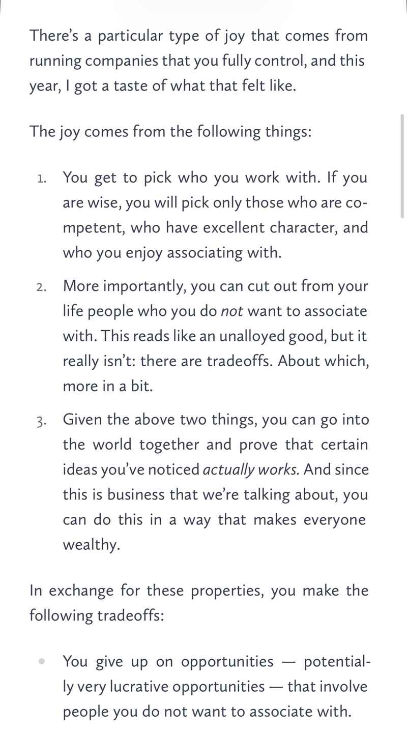 There’s a particular type of joy that comes from running companies that you fully control, and this year, I got a taste of what that felt like. The joy comes from the following things: 1. You get to pick who you work with. If you are wise, you will pick only those who are competent, who have excellent character, and who you enjoy associating with. 2. More importantly, you can cut out from your life people who you do not want to associate with. This reads like an unalloyed good, but it really isn’t: there are tradeoffs. About which, more in a bit. 3. Given the above two things, you can go into the world together and prove that certain ideas you’ve noticed actually works. And since this is business that we’re talking about, you can do this in a way that makes everyone wealthy. In exchange for these properties, you make the following tradeoffs: You give up on opportunities — potentially very lucrative opportunities — that involve people you do not want to associate with. There’s a particular type of joy that comes from running companies that you fully control, and this year, I got a taste of what that felt like. The joy comes from the following things: 1. You get to pick who you work with. If you are wise, you will pick only those who are competent, who have excellent character, and who you enjoy associating with. 2. More importantly, you can cut out from your life people who you do not want to associate with. This reads like an unalloyed good, but it really isn’t: there are tradeoffs. About which, more in a bit. 3. Given the above two things, you can go into the world together and prove that certain ideas you’ve noticed actually works. And since this is business that we’re talking about, you can do this in a way that makes everyone wealthy. In exchange for these properties, you make the following tradeoffs: You give up on opportunities — potentially very lucrative opportunities — that involve people you do not want to associate with.