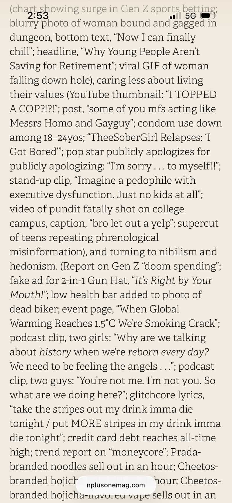 …(chart showing surge in Gen Z sports betting; blurry photo of woman bound and gagged in dungeon, bottom text, “Now I can finally chill”; headline, “Why Young People Aren’t Saving for Retirement”; viral GIF of woman falling down hole), caring less about living their values (YouTube thumbnail: “I TOPPED A COP?!?!”; post, “some of you mfs acting like Messrs Homo and Gayguy”; condom use down among 18–24yos; “TheeSoberGirl Relapses: ‘I Got Bored’”; pop star publicly apologizes for publicly apologizing: “I’m sorry . . . to myself!!”; stand-up clip, “Imagine a pedophile with executive dysfunction. Just no kids at all”; video of pundit fatally shot on college campus, caption, “bro let out a yelp”; supercut of teens repeating phrenological misinformation), and turning to nihilism and hedonism. (Report on Gen Z “doom spending”; fake ad for 2-in-1 Gun Hat, “It’s Right by Your Mouth!”; low health bar added to photo of dead biker; event page, “When Global Warming Reaches 1.5°C We’re Smoking Crack”; podcast clip, two girls: “Why are we talking about history when we’re reborn every day? We need to be feeling the angels . . .”; podcast clip, two guys: “You’re not me. I’m not you. So what are we doing here?”; glitchcore lyrics, “take the stripes out my drink imma die tonight / put MORE stripes in my drink imma die tonight”; credit card debt reaches all-time high; trend report on “moneycore”; Prada-branded noodles sell out in an hour; Cheetos-branded hojicha-flavored vape sells out in an… …(chart showing surge in Gen Z sports betting; blurry photo of woman bound and gagged in dungeon, bottom text, “Now I can finally chill”; headline, “Why Young People Aren’t Saving for Retirement”; viral GIF of woman falling down hole), caring less about living their values (YouTube thumbnail: “I TOPPED A COP?!?!”; post, “some of you mfs acting like Messrs Homo and Gayguy”; condom use down among 18–24yos; “TheeSoberGirl Relapses: ‘I Got Bored’”; pop star publicly apologizes for publicly apologizing: “I’m sorry . . . to myself!!”; stand-up clip, “Imagine a pedophile with executive dysfunction. Just no kids at all”; video of pundit fatally shot on college campus, caption, “bro let out a yelp”; supercut of teens repeating phrenological misinformation), and turning to nihilism and hedonism. (Report on Gen Z “doom spending”; fake ad for 2-in-1 Gun Hat, “It’s Right by Your Mouth!”; low health bar added to photo of dead biker; event page, “When Global Warming Reaches 1.5°C We’re Smoking Crack”; podcast clip, two girls: “Why are we talking about history when we’re reborn every day? We need to be feeling the angels . . .”; podcast clip, two guys: “You’re not me. I’m not you. So what are we doing here?”; glitchcore lyrics, “take the stripes out my drink imma die tonight / put MORE stripes in my drink imma die tonight”; credit card debt reaches all-time high; trend report on “moneycore”; Prada-branded noodles sell out in an hour; Cheetos-branded hojicha-flavored vape sells out in an…
