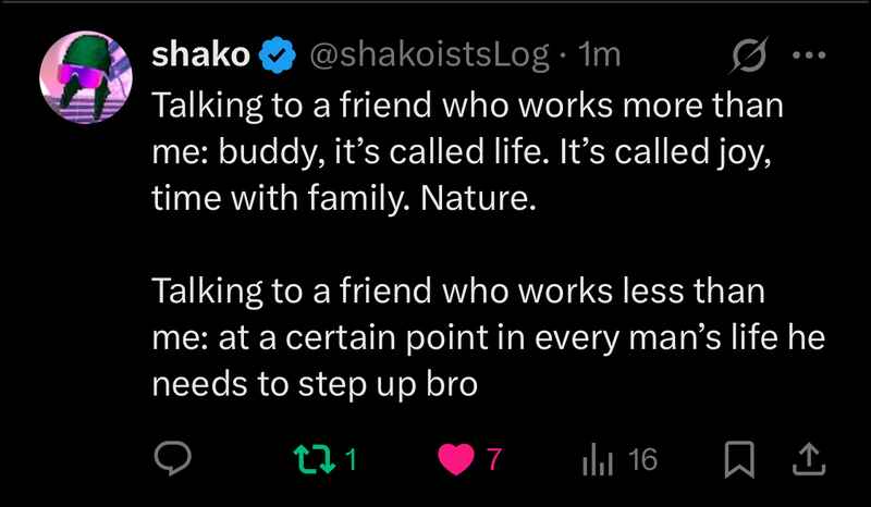 shako (@shakoistsLog): Talking to a friend who works more than me: buddy, it’s called life. It’s called joy, time with family. Nature. Talking to a friend who works less than me: at a certain point in every man’s life he needs to step up bro shako (@shakoistsLog): Talking to a friend who works more than me: buddy, it’s called life. It’s called joy, time with family. Nature. Talking to a friend who works less than me: at a certain point in every man’s life he needs to step up bro