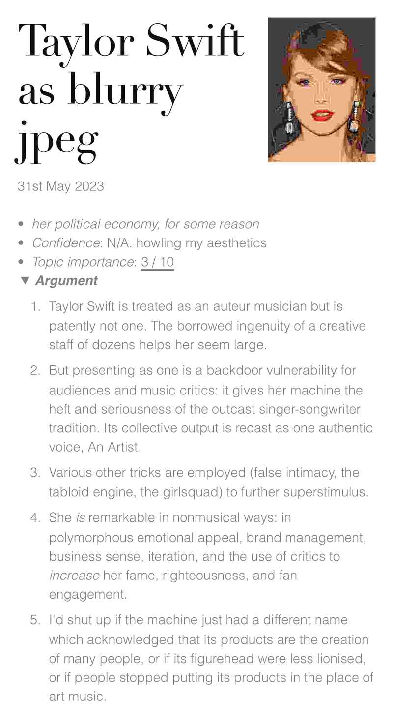 Taylor Swift as blurry jpeg (31st May 2023), next to a heavily compressed photo of Taylor Swift. her political economy, for some reason. Confidence: N/A. howling my aesthetics. Topic importance: 3 / 10. Argument: 1. Taylor Swift is treated as an auteur musician but is patently not one. The borrowed ingenuity of a creative staff of dozens helps her seem large. 2. But presenting as one is a backdoor vulnerability for audiences and music critics: it gives her machine the heft and seriousness of the outcast singer-songwriter tradition. Its collective output is recast as one authentic voice, An Artist. 3. Various other tricks are employed (false intimacy, the tabloid engine, the girlsquad) to further superstimulus. 4. She is remarkable in nonmusical ways: in polymorphous emotional appeal, brand management, business sense, iteration, and the use of critics to increase her fame, righteousness, and fan engagement. 5. I’d shut up if the machine just had a different name which acknowledged that its products are the creation of many people, or if its figurehead were less lionised, or if people stopped putting its products in the place of art music. Taylor Swift as blurry jpeg (31st May 2023), next to a heavily compressed photo of Taylor Swift. her political economy, for some reason. Confidence: N/A. howling my aesthetics. Topic importance: 3 / 10. Argument: 1. Taylor Swift is treated as an auteur musician but is patently not one. The borrowed ingenuity of a creative staff of dozens helps her seem large. 2. But presenting as one is a backdoor vulnerability for audiences and music critics: it gives her machine the heft and seriousness of the outcast singer-songwriter tradition. Its collective output is recast as one authentic voice, An Artist. 3. Various other tricks are employed (false intimacy, the tabloid engine, the girlsquad) to further superstimulus. 4. She is remarkable in nonmusical ways: in polymorphous emotional appeal, brand management, business sense, iteration, and the use of critics to increase her fame, righteousness, and fan engagement. 5. I’d shut up if the machine just had a different name which acknowledged that its products are the creation of many people, or if its figurehead were less lionised, or if people stopped putting its products in the place of art music.