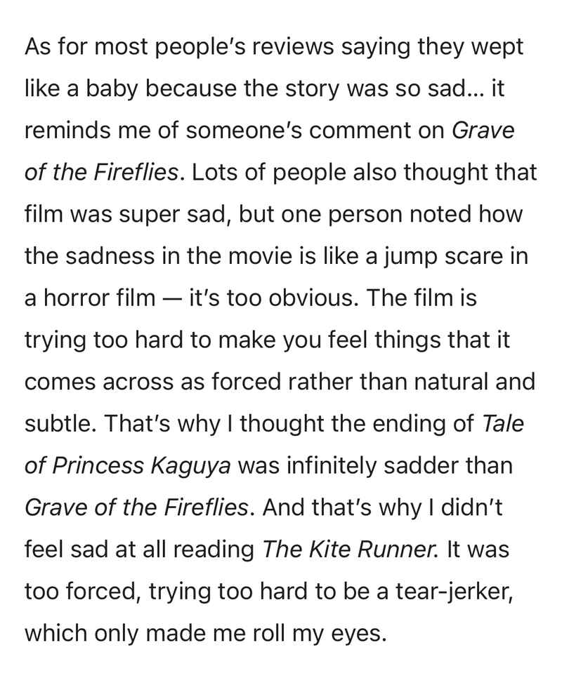 As for most people’s reviews saying they wept like a baby because the story was so sad… it reminds me of someone’s comment on Grave of the Fireflies. Lots of people also thought that film was super sad, but one person noted how the sadness in the movie is like a jump scare in a horror film — it’s too obvious. The film is trying too hard to make you feel things that it comes across as forced rather than natural and subtle. That’s why I thought the ending of Tale of Princess Kaguya was infinitely sadder than Grave of the Fireflies. And that’s why I didn’t feel sad at all reading The Kite Runner. It was too forced, trying too hard to be a tear-jerker, which only made me roll my eyes. As for most people’s reviews saying they wept like a baby because the story was so sad… it reminds me of someone’s comment on Grave of the Fireflies. Lots of people also thought that film was super sad, but one person noted how the sadness in the movie is like a jump scare in a horror film — it’s too obvious. The film is trying too hard to make you feel things that it comes across as forced rather than natural and subtle. That’s why I thought the ending of Tale of Princess Kaguya was infinitely sadder than Grave of the Fireflies. And that’s why I didn’t feel sad at all reading The Kite Runner. It was too forced, trying too hard to be a tear-jerker, which only made me roll my eyes.