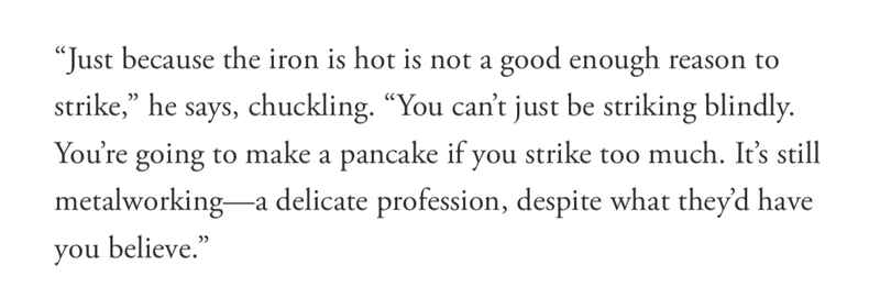 “Just because the iron is hot is not a good enough reason to strike,” he says, chuckling. “You can’t just be striking blindly. You’re going to make a pancake if you strike too much. It’s still metalworking—a delicate profession, despite what they’d have you believe.” “Just because the iron is hot is not a good enough reason to strike,” he says, chuckling. “You can’t just be striking blindly. You’re going to make a pancake if you strike too much. It’s still metalworking—a delicate profession, despite what they’d have you believe.”