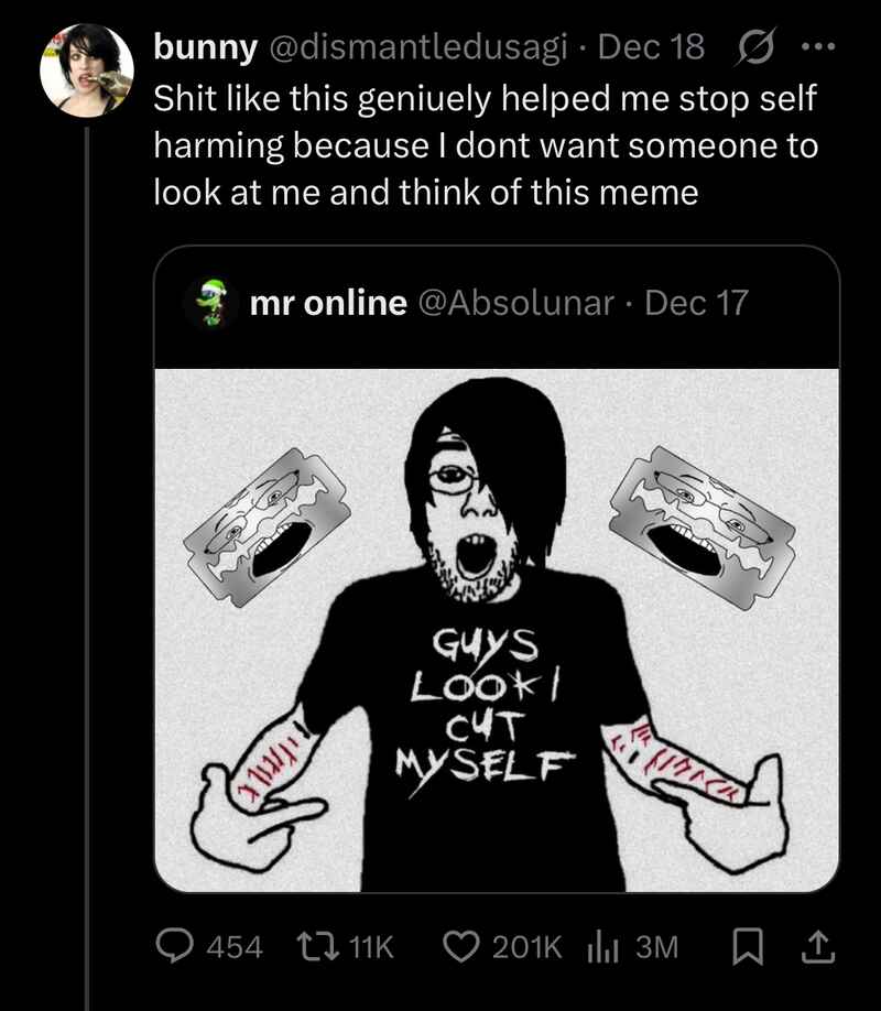 bunny (@dismantledusagi): Shit like this geniuely helped me stop self harming because I dont want someone to look at me and think of this meme
mr online (@Absolunar): (wojak drawing of an emo guy with cuts on his arms, flanked by two razor blades, wearing a shirt that says “GUYS LOOK I CUT MYSELF”) bunny (@dismantledusagi): Shit like this geniuely helped me stop self harming because I dont want someone to look at me and think of this meme
mr online (@Absolunar): (wojak drawing of an emo guy with cuts on his arms, flanked by two razor blades, wearing a shirt that says “GUYS LOOK I CUT MYSELF”)