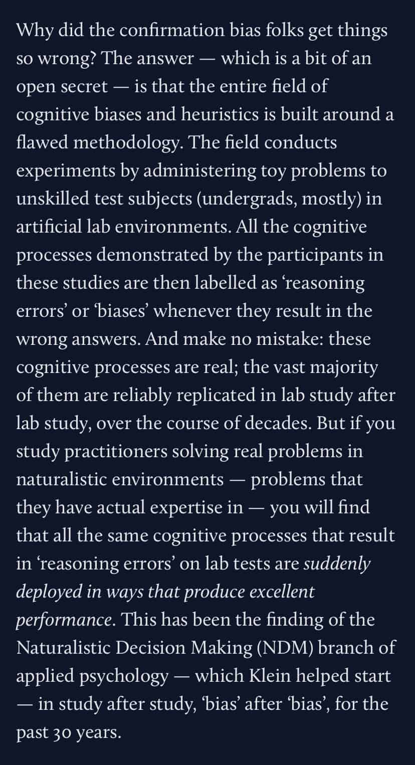 Why did the confirmation bias folks get things so wrong? The answer — which is a bit of an open secret — is that the entire field of cognitive biases and heuristics is built around a flawed methodology. The field conducts experiments by administering toy problems to unskilled test subjects (undergrads, mostly) in artificial lab environments. All the cognitive processes demonstrated by the participants in these studies are then labelled as ‘reasoning errors’ or ‘biases’ whenever they result in the wrong answers. And make no mistake: these cognitive processes are real; the vast majority of them are reliably replicated in lab study after lab study, over the course of decades. But if you study practitioners solving real problems in naturalistic environments — problems that they have actual expertise in — you will find that all the same cognitive processes that result in ‘reasoning errors’ on lab tests are suddenly deployed in ways that produce excellent performance. This has been the finding of the Naturalistic Decision Making (NDM) branch of applied psychology — which Klein helped start — in study after study, ‘bias’ after ‘bias’, for the past 30 years. Why did the confirmation bias folks get things so wrong? The answer — which is a bit of an open secret — is that the entire field of cognitive biases and heuristics is built around a flawed methodology. The field conducts experiments by administering toy problems to unskilled test subjects (undergrads, mostly) in artificial lab environments. All the cognitive processes demonstrated by the participants in these studies are then labelled as ‘reasoning errors’ or ‘biases’ whenever they result in the wrong answers. And make no mistake: these cognitive processes are real; the vast majority of them are reliably replicated in lab study after lab study, over the course of decades. But if you study practitioners solving real problems in naturalistic environments — problems that they have actual expertise in — you will find that all the same cognitive processes that result in ‘reasoning errors’ on lab tests are suddenly deployed in ways that produce excellent performance. This has been the finding of the Naturalistic Decision Making (NDM) branch of applied psychology — which Klein helped start — in study after study, ‘bias’ after ‘bias’, for the past 30 years.