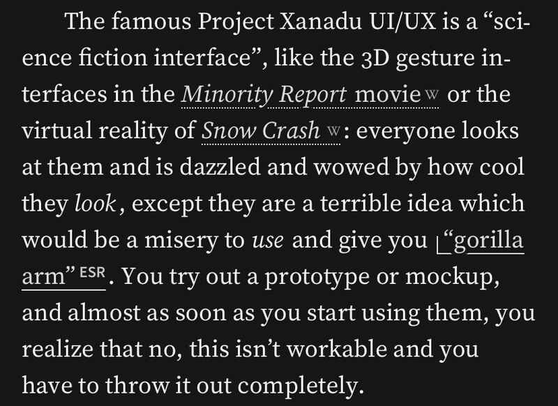 The famous Project Xanadu UI/UX is a “science fiction interface”, like the 3D gesture interfaces in the Minority Report movie or the virtual reality of Snow Crash: everyone looks at them and is dazzled and wowed by how cool they look, except they are a terrible idea which would be a misery to use and give you “gorilla arm”. You try out a prototype or mockup, and almost as soon as you start using them, you realize that no, this isn’t workable and you have to throw it out completely. The famous Project Xanadu UI/UX is a “science fiction interface”, like the 3D gesture interfaces in the Minority Report movie or the virtual reality of Snow Crash: everyone looks at them and is dazzled and wowed by how cool they look, except they are a terrible idea which would be a misery to use and give you “gorilla arm”. You try out a prototype or mockup, and almost as soon as you start using them, you realize that no, this isn’t workable and you have to throw it out completely.
