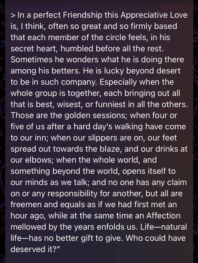 In a perfect Friendship this Appreciative Love is, I think, often so great and so firmly based that each member of the circle feels, in his secret heart, humbled before all the rest. Sometimes he wonders what he is doing there among his betters. He is lucky beyond desert to be in such company. Especially when the whole group is together, each bringing out all that is best, wisest, or funniest in all the others. Those are the golden sessions; when four or five of us after a hard day’s walking have come to our inn; when our slippers are on, our feet spread out towards the blaze, and our drinks at our elbows; when the whole world, and something beyond the world, opens itself to our minds as we talk; and no one has any claim on or any responsibility for another, but all are freemen and equals as if we had first met an hour ago, while at the same time an Affection mellowed by the years enfolds us. Life—natural life—has no better gift to give. Who could have deserved it? In a perfect Friendship this Appreciative Love is, I think, often so great and so firmly based that each member of the circle feels, in his secret heart, humbled before all the rest. Sometimes he wonders what he is doing there among his betters. He is lucky beyond desert to be in such company. Especially when the whole group is together, each bringing out all that is best, wisest, or funniest in all the others. Those are the golden sessions; when four or five of us after a hard day’s walking have come to our inn; when our slippers are on, our feet spread out towards the blaze, and our drinks at our elbows; when the whole world, and something beyond the world, opens itself to our minds as we talk; and no one has any claim on or any responsibility for another, but all are freemen and equals as if we had first met an hour ago, while at the same time an Affection mellowed by the years enfolds us. Life—natural life—has no better gift to give. Who could have deserved it?
