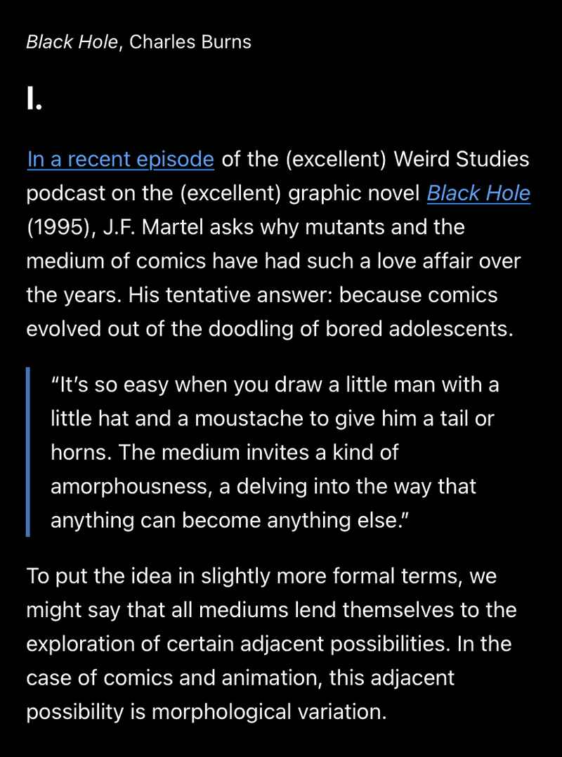 Black Hole, Charles Burns. I. In a recent episode of the (excellent) Weird Studies podcast on the (excellent) graphic novel Black Hole (1995), J.F. Martel asks why mutants and the medium of comics have had such a love affair over the years. His tentative answer: because comics evolved out of the doodling of bored adolescents. “It’s so easy when you draw a little man with a little hat and a moustache to give him a tail or horns. The medium invites a kind of amorphousness, a delving into the way that anything can become anything else.” To put the idea in slightly more formal terms, we might say that all mediums lend themselves to the exploration of certain adjacent possibilities. In the case of comics and animation, this adjacent possibility is morphological variation. Black Hole, Charles Burns. I. In a recent episode of the (excellent) Weird Studies podcast on the (excellent) graphic novel Black Hole (1995), J.F. Martel asks why mutants and the medium of comics have had such a love affair over the years. His tentative answer: because comics evolved out of the doodling of bored adolescents. “It’s so easy when you draw a little man with a little hat and a moustache to give him a tail or horns. The medium invites a kind of amorphousness, a delving into the way that anything can become anything else.” To put the idea in slightly more formal terms, we might say that all mediums lend themselves to the exploration of certain adjacent possibilities. In the case of comics and animation, this adjacent possibility is morphological variation.