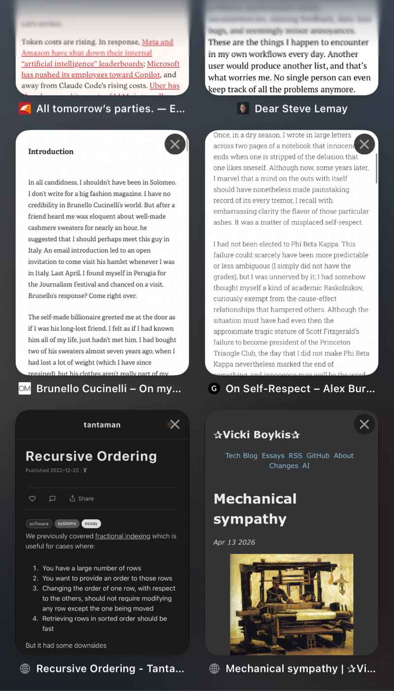 Open Safari tabs: All tomorrow’s parties. — E…; Dear Steve Lemay; Brunello Cucinelli – On my…; On Self-Respect – Alex Bur…; Recursive Ordering by tantaman; Mechanical sympathy by Vicki Boykis. Open Safari tabs: All tomorrow’s parties. — E…; Dear Steve Lemay; Brunello Cucinelli – On my…; On Self-Respect – Alex Bur…; Recursive Ordering by tantaman; Mechanical sympathy by Vicki Boykis.
