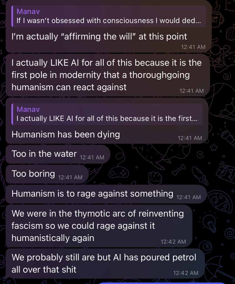 Manav: I’m actually “affirming the will” at this point
Manav: I actually LIKE AI for all of this because it is the first pole in modernity that a thoroughgoing humanism can react against
Manav: Humanism has been dying
Manav: Too in the water
Manav: Too boring
Manav: Humanism is to rage against something
Manav: We were in the thymotic arc of reinventing fascism so we could rage against it humanistically again
Manav: We probably still are but AI has poured petrol all over that shit Manav: I’m actually “affirming the will” at this point
Manav: I actually LIKE AI for all of this because it is the first pole in modernity that a thoroughgoing humanism can react against
Manav: Humanism has been dying
Manav: Too in the water
Manav: Too boring
Manav: Humanism is to rage against something
Manav: We were in the thymotic arc of reinventing fascism so we could rage against it humanistically again
Manav: We probably still are but AI has poured petrol all over that shit