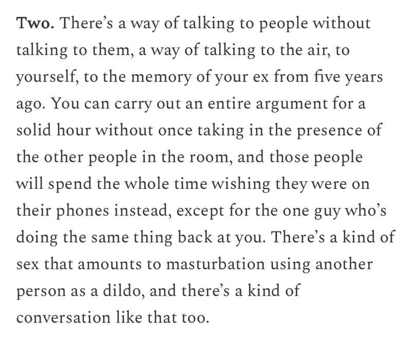 Two. There’s a way of talking to people without talking to them, a way of talking to the air, to yourself, to the memory of your ex from five years ago. You can carry out an entire argument for a solid hour without once taking in the presence of the other people in the room, and those people will spend the whole time wishing they were on their phones instead, except for the one guy who’s doing the same thing back at you. There’s a kind of sex that amounts to masturbation using another person as a dildo, and there’s a kind of conversation like that too. Two. There’s a way of talking to people without talking to them, a way of talking to the air, to yourself, to the memory of your ex from five years ago. You can carry out an entire argument for a solid hour without once taking in the presence of the other people in the room, and those people will spend the whole time wishing they were on their phones instead, except for the one guy who’s doing the same thing back at you. There’s a kind of sex that amounts to masturbation using another person as a dildo, and there’s a kind of conversation like that too.